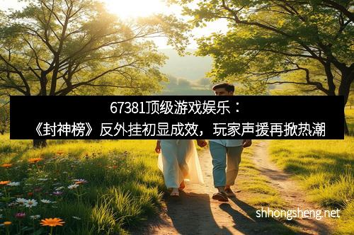 67381顶级游戏娱乐：《封神榜》反外挂初显成效，玩家声援再掀热潮